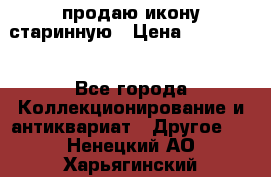 продаю икону старинную › Цена ­ 300 000 - Все города Коллекционирование и антиквариат » Другое   . Ненецкий АО,Харьягинский п.